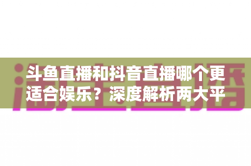 斗鱼直播和抖音直播哪个更适合娱乐？深度解析两大平台的娱乐体验差异