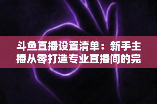 斗鱼直播设置清单：新手主播从零打造专业直播间的完整指南