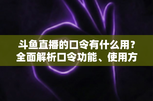 斗鱼直播的口令有什么用？全面解析口令功能、使用方法与实用技巧指南