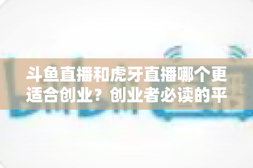 斗鱼直播和虎牙直播哪个更适合创业？创业者必读的平台选择深度分析
