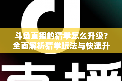 斗鱼直播的猜拳怎么升级？全面解析猜拳玩法与快速升级实用攻略