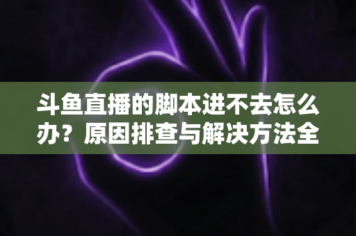 斗鱼直播的脚本进不去怎么办？原因排查与解决方法全攻略