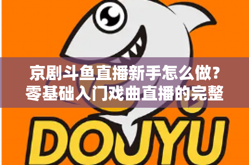 京剧斗鱼直播新手怎么做？零基础入门戏曲直播的完整攻略