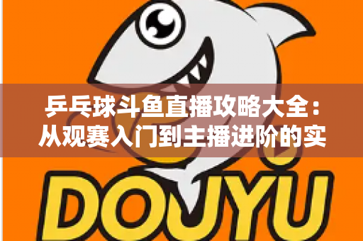 乒乓球斗鱼直播攻略大全：从观赛入门到主播进阶的实用指南