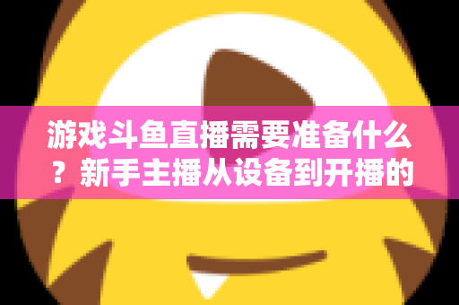 游戏斗鱼直播需要准备什么？新手主播从设备到开播的一站式入门指南