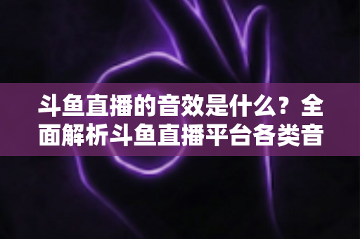 斗鱼直播的音效是什么？全面解析斗鱼直播平台各类音效功能与设置方法