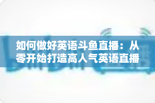 如何做好英语斗鱼直播：从零开始打造高人气英语直播间的实战指南