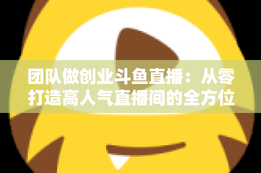 团队做创业斗鱼直播：从零打造高人气直播间的全方位实战指南