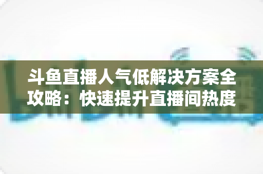 斗鱼直播人气低解决方案全攻略:快速提升直播间热度与流量的实战指南 斗鱼直播人气低解决方案全攻略:快速提升直播间热度与流量的实战指南