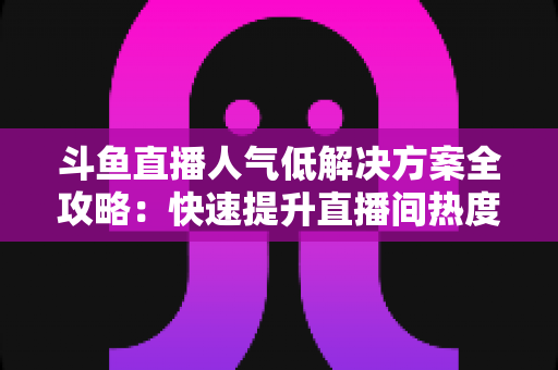 斗鱼直播人气低解决方案全攻略：快速提升直播间热度与流量的实战指南