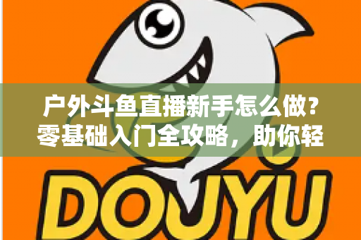 户外斗鱼直播新手怎么做？零基础入门全攻略，助你轻松开启户外直播之旅