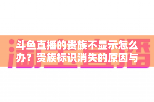 斗鱼直播的贵族不显示怎么办?贵族标识消失的原因与解决方法全攻略 斗鱼直播的贵族不显示怎么办?贵族标识消失的原因与解决方法全攻略