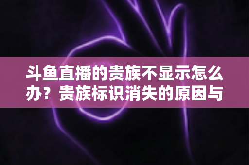 斗鱼直播的贵族不显示怎么办？贵族标识消失的原因与解决方法全攻略