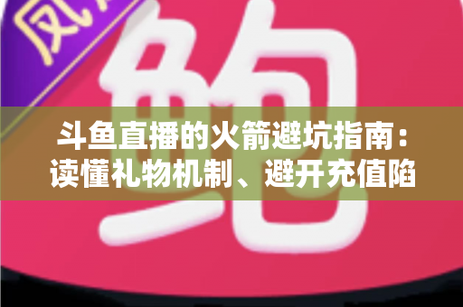 斗鱼直播的火箭避坑指南：读懂礼物机制、避开充值陷阱，理性消费不踩雷的完整攻略
