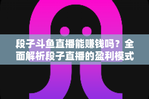 段子斗鱼直播能赚钱吗？全面解析段子直播的盈利模式、收入水平与实用赚钱攻略