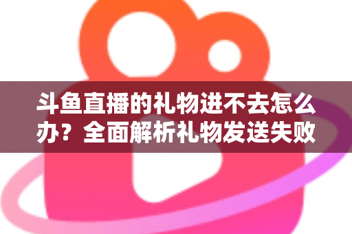 斗鱼直播的礼物进不去怎么办?全面解析礼物发送失败的原因与解决方法 斗鱼直播的礼物进不去怎么办?全面解析礼物发送失败的原因与解决方法