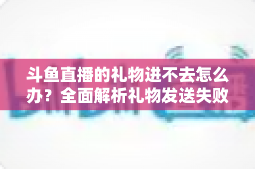 斗鱼直播的礼物进不去怎么办？全面解析礼物发送失败的原因与解决方法