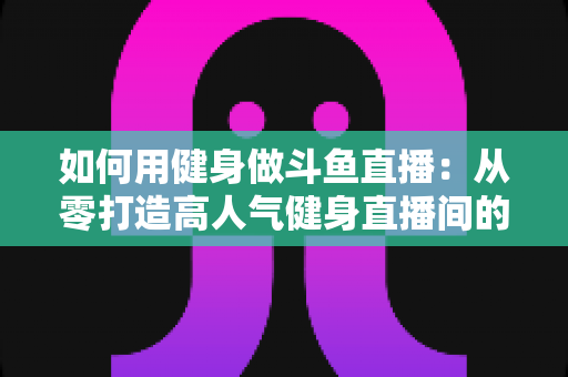 如何用健身做斗鱼直播:从零打造高人气健身直播间的完整实战指南 如何用健身做斗鱼直播:从零打造高人气健身直播间的完整实战指南