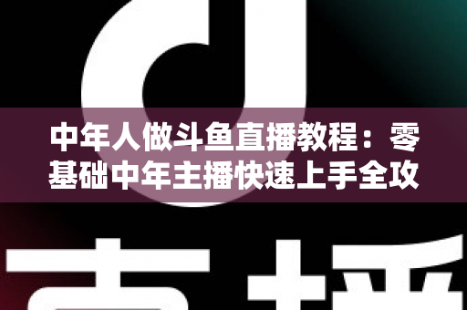 中年人做斗鱼直播教程:零基础中年主播快速上手全攻略 中年人做斗鱼直播教程:零基础中年主播快速上手全攻略