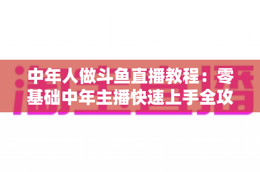 中年人做斗鱼直播教程：零基础中年主播快速上手全攻略