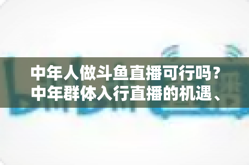中年人做斗鱼直播可行吗？中年群体入行直播的机遇、挑战与实操指南全解析