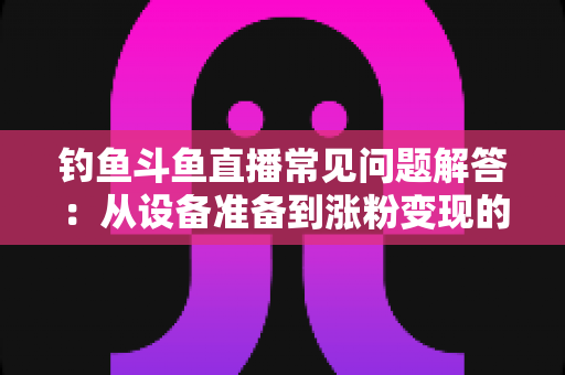 钓鱼斗鱼直播常见问题解答：从设备准备到涨粉变现的新手主播全方位指南