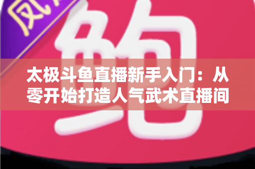 太极斗鱼直播新手入门:从零开始打造人气武术直播间全攻略 太极斗鱼直播新手入门:从零开始打造人气武术直播间全攻略