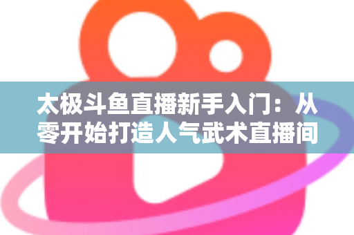 太极斗鱼直播新手入门：从零开始打造人气武术直播间全攻略
