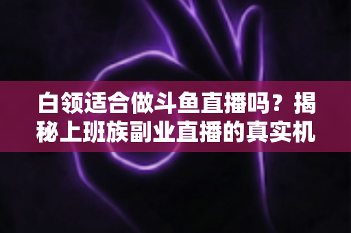 白领适合做斗鱼直播吗？揭秘上班族副业直播的真实机遇、潜在风险与入门实操全指南