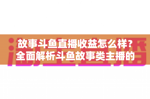 故事斗鱼直播收益怎么样？全面解析斗鱼故事类主播的收益来源、收入水平与赚钱潜力