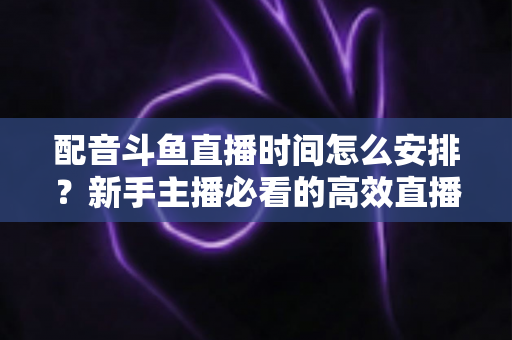 配音斗鱼直播时间怎么安排？新手主播必看的高效直播时间规划全攻略