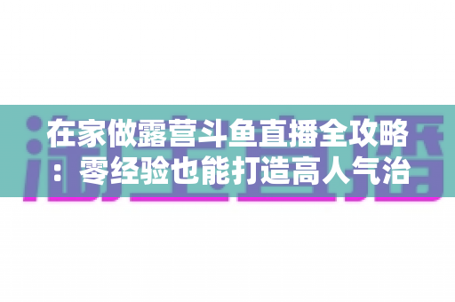 在家做露营斗鱼直播全攻略：零经验也能打造高人气治愈系露营直播间的实用指南