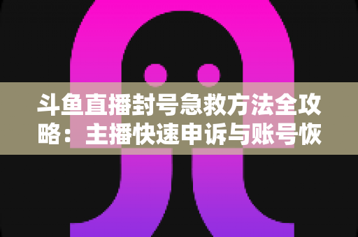 斗鱼直播封号急救方法全攻略：主播快速申诉与账号恢复实用指南