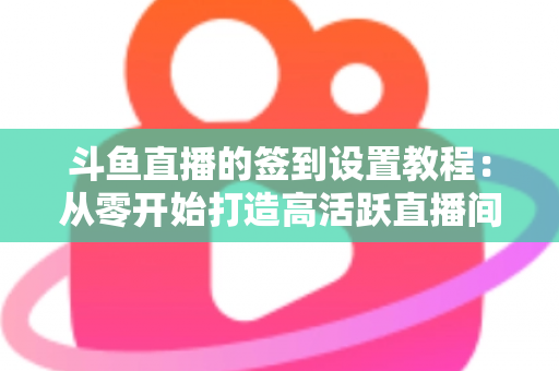 斗鱼直播的签到设置教程：从零开始打造高活跃直播间的完整指南