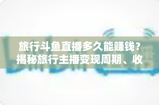 旅行斗鱼直播多久能赚钱？揭秘旅行主播变现周期、收入构成与快速起号攻略