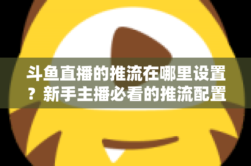 斗鱼直播的推流在哪里设置？新手主播必看的推流配置完整指南与实用技巧