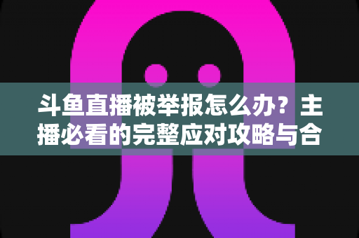 斗鱼直播被举报怎么办？主播必看的完整应对攻略与合规指南