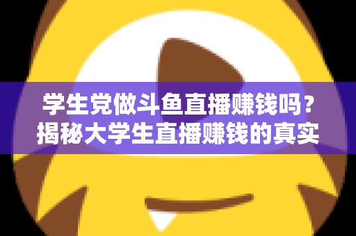 学生党做斗鱼直播赚钱吗？揭秘大学生直播赚钱的真实收入与避坑指南