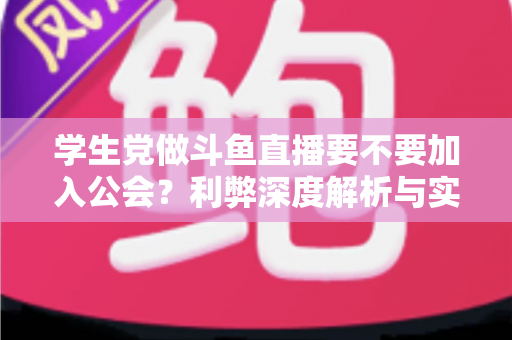 学生党做斗鱼直播要不要加入公会？利弊深度解析与实用避坑指南