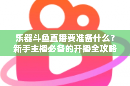 乐器斗鱼直播要准备什么？新手主播必备的开播全攻略与设备清单