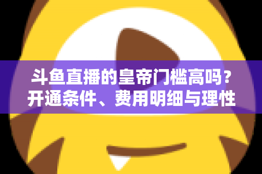 斗鱼直播的皇帝门槛高吗？开通条件、费用明细与理性消费全解析