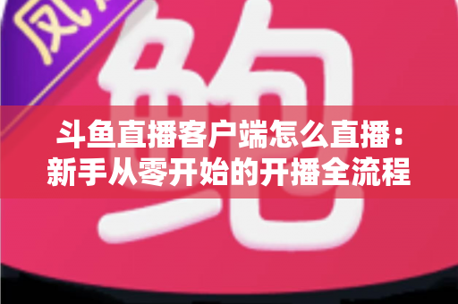 斗鱼直播客户端怎么直播:新手从零开始的开播全流程详解 斗鱼直播客户端怎么直播:新手从零开始的开播全流程详解