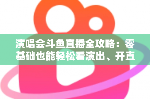 演唱会斗鱼直播全攻略：零基础也能轻松看演出、开直播的实用指南