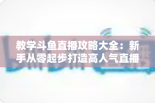 教学斗鱼直播攻略大全：新手从零起步打造高人气直播间的实战指南