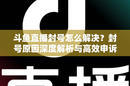 斗鱼直播封号怎么解决？封号原因深度解析与高效申诉恢复全攻略