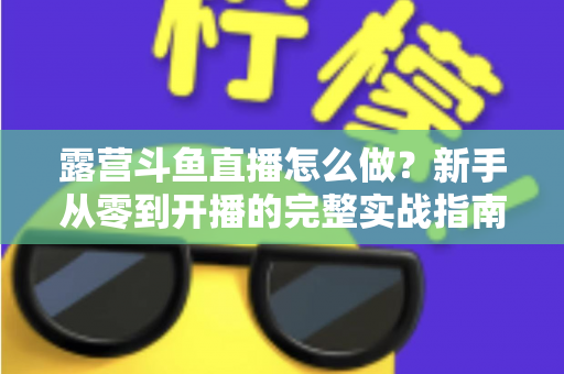 露营斗鱼直播怎么做？新手从零到开播的完整实战指南