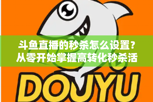斗鱼直播的秒杀怎么设置？从零开始掌握高转化秒杀活动配置全攻略