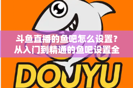 斗鱼直播的鱼吧怎么设置？从入门到精通的鱼吧设置全攻略