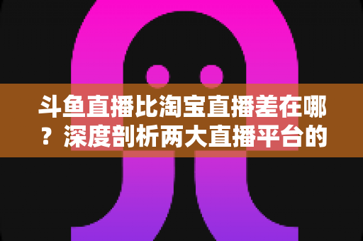 斗鱼直播比淘宝直播差在哪？深度剖析两大直播平台的核心差距与商业真相