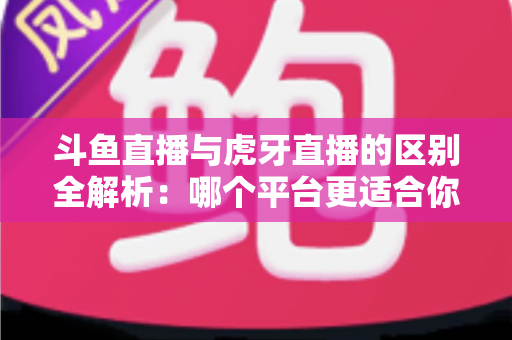 斗鱼直播与虎牙直播的区别全解析：哪个平台更适合你？一文看懂两大游戏直播巨头